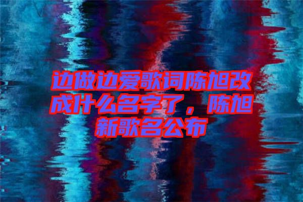 邊做邊愛歌詞陳旭改成什么名字了,陳旭新歌名公布