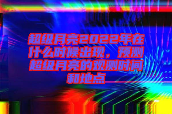 超級月亮2022年在什么時候出現(xiàn),預測超級月亮的觀測時間和地點