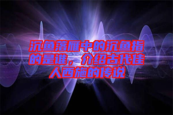 沉魚落雁中的沉魚指的是誰,介紹古代佳人西施的傳說