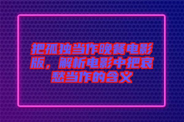 把孤獨當作晚餐電影版,解析電影中把哀愁當作的含義