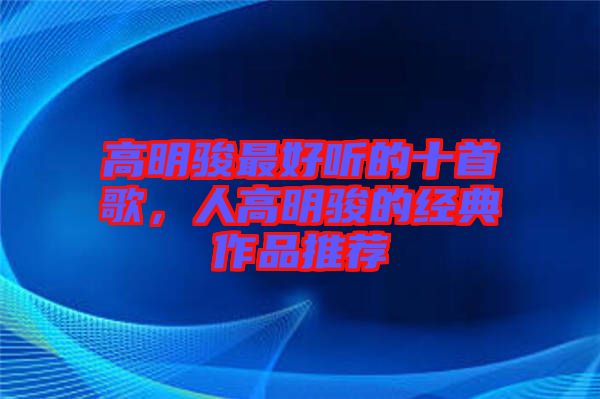 高明駿最好聽的十首歌,人高明駿的經典作品推薦