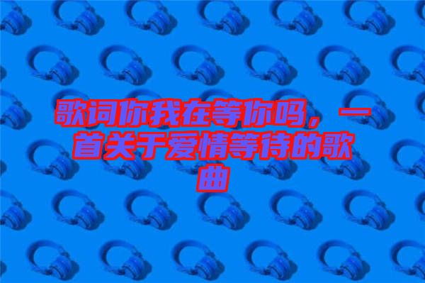 歌詞你我在等你嗎，一首關(guān)于愛(ài)情等待的歌曲