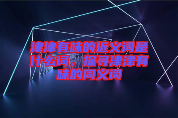 津津有味的近義詞是什么詞,探尋津津有味的同義詞