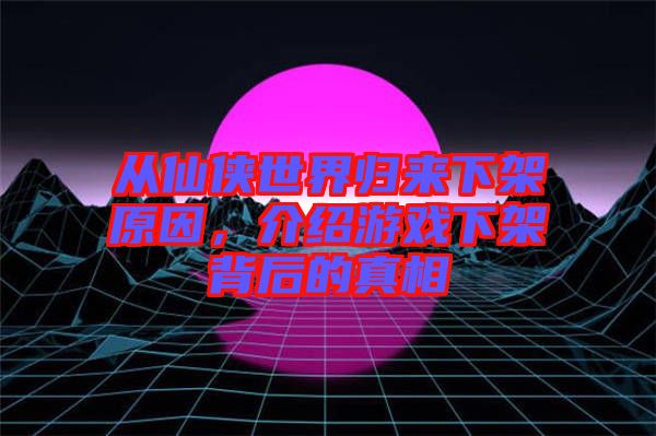 從仙俠世界歸來下架原因，介紹游戲下架背后的真相