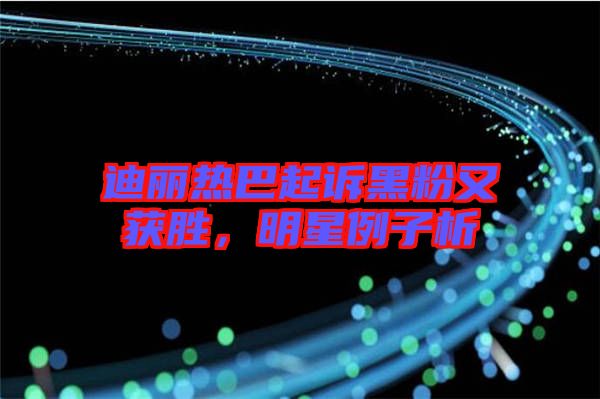 迪麗熱巴起訴黑粉又獲勝,明星例子析
