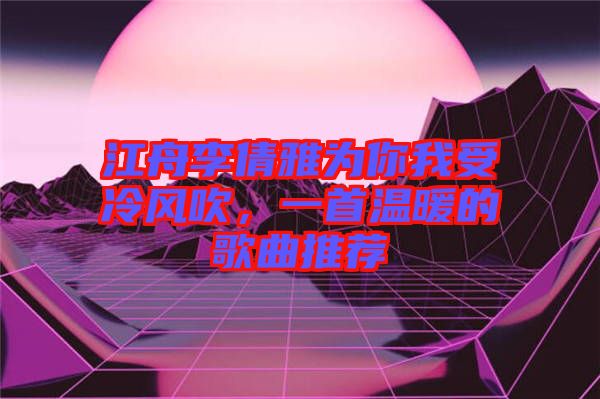 江舟李倩雅為你我受冷風(fēng)吹，一首溫暖的歌曲推薦