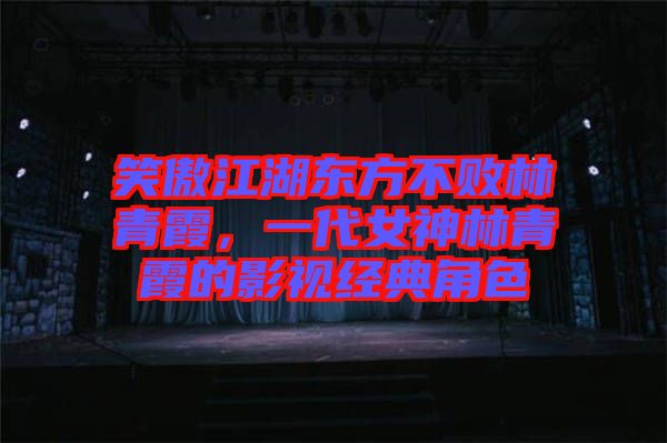 笑傲江湖東方不敗林青霞,一代女神林青霞的影視經(jīng)典角色