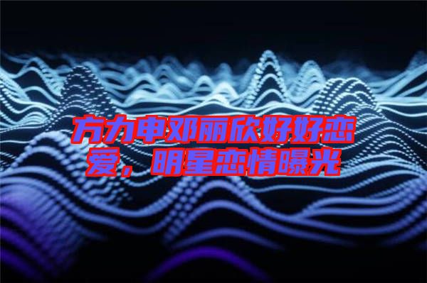 方力申鄧麗欣好好戀愛,明星戀情曝光