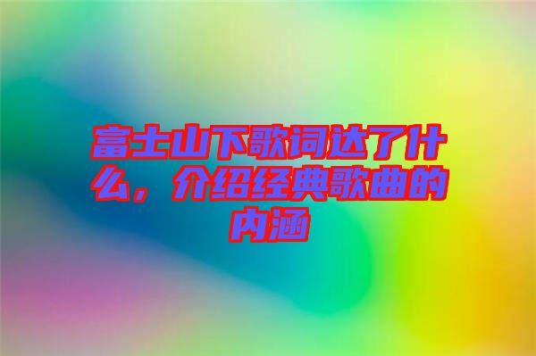 富士山下歌詞達了什么,介紹經典歌曲的內涵