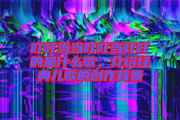 叮叮當(dāng)當(dāng)叮叮當(dāng)叮叮的是什么歌,介紹經(jīng)典兒歌的創(chuàng)作背景