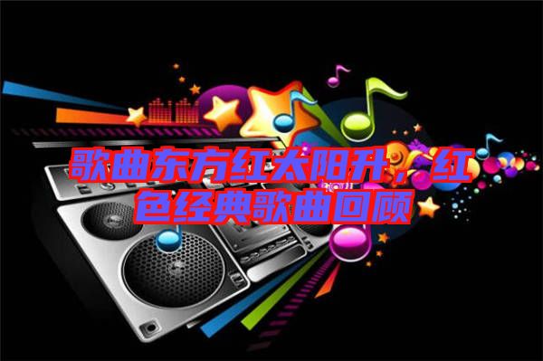 歌曲東方紅太陽升,紅色經(jīng)典歌曲回顧