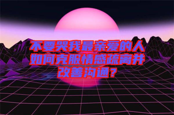 不要哭我最親愛(ài)的人如何克服情感疏離并改善溝通？