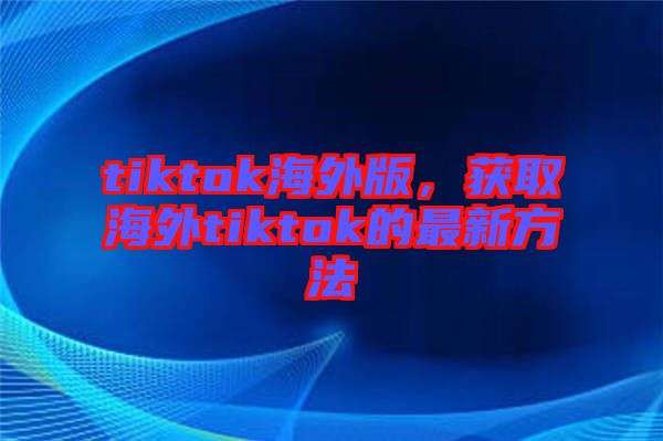 tiktok海外版,獲取海外tiktok的最新方法