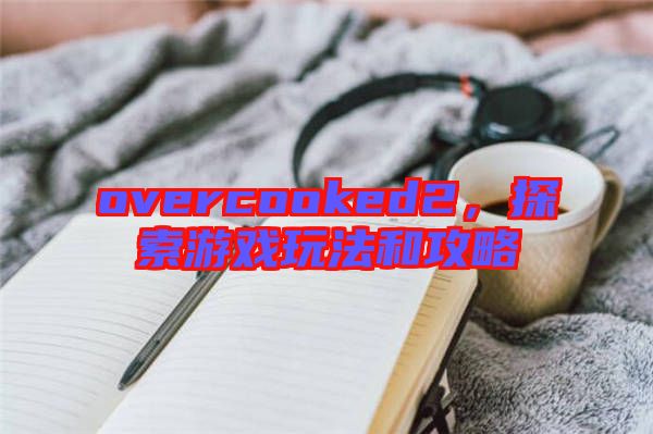 overcooked2,探索游戲玩法和攻略