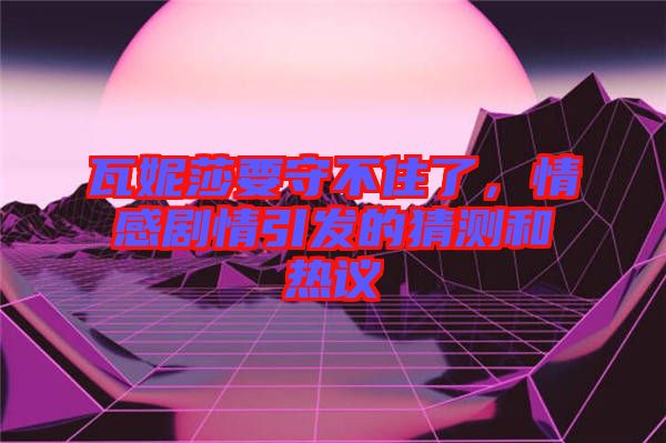 瓦妮莎要守不住了,情感劇情引發(fā)的猜測(cè)和熱議