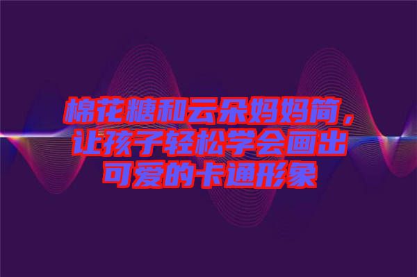 棉花糖和云朵媽媽簡,讓孩子輕松學會畫出可愛的卡通形象