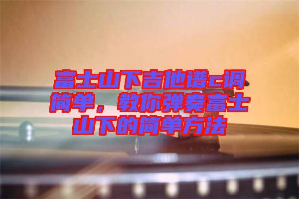 富士山下吉他譜c調簡單,教你彈奏富士山下的簡單方法