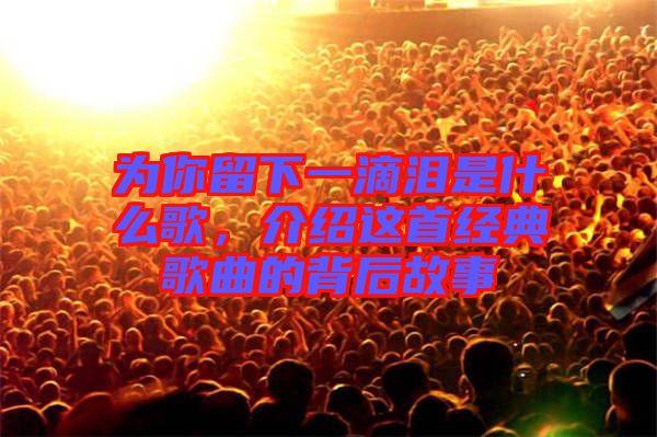 為你留下一滴淚是什么歌，介紹這首經(jīng)典歌曲的背后故事