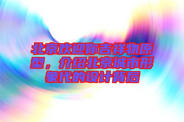 北京歡迎你吉祥物原型,介紹北京城市形象代的設計背后