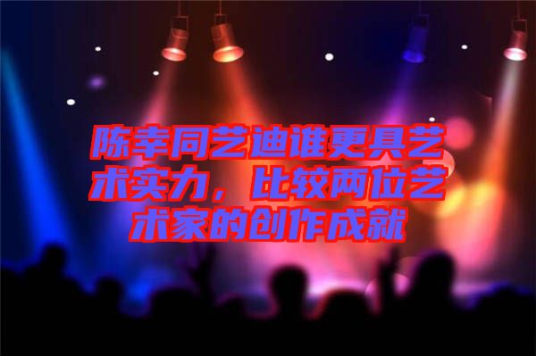 陳幸同藝迪誰(shuí)更具藝術(shù)實(shí)力,比較兩位藝術(shù)家的創(chuàng)作成就