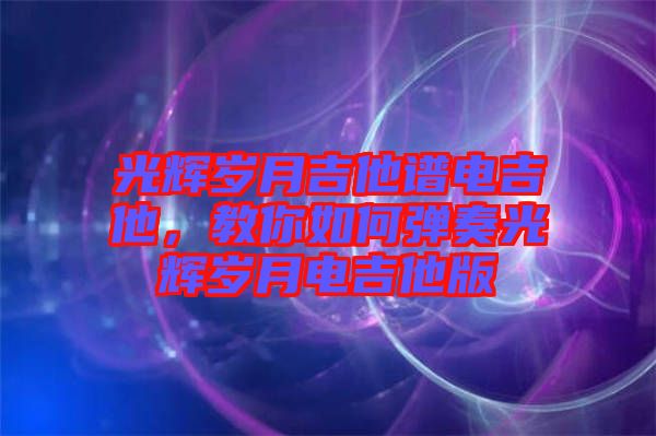 光輝歲月吉他譜電吉他,教你如何彈奏光輝歲月電吉他版