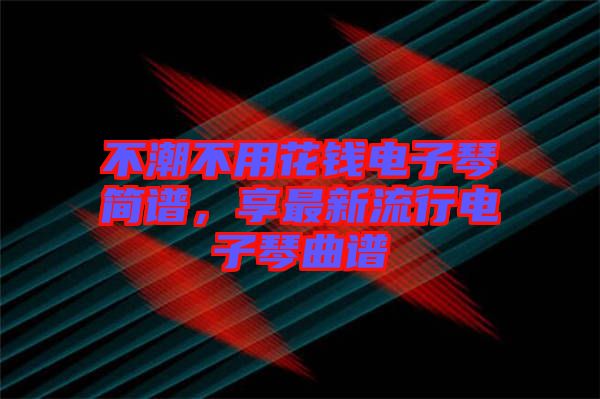 不潮不用花錢電子琴簡譜,享最新流行電子琴曲譜