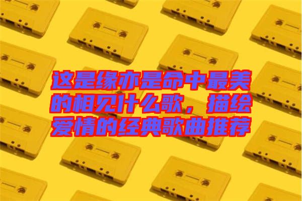 這是緣亦是命中最美的相見(jiàn)什么歌,描繪愛(ài)情的經(jīng)典歌曲推薦