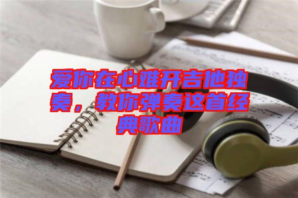 愛你在心難開吉他獨奏,教你彈奏這首經典歌曲