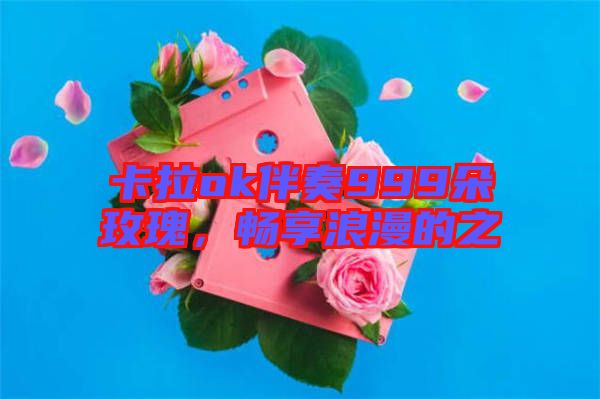 卡拉ok伴奏999朵玫瑰,暢享浪漫的之