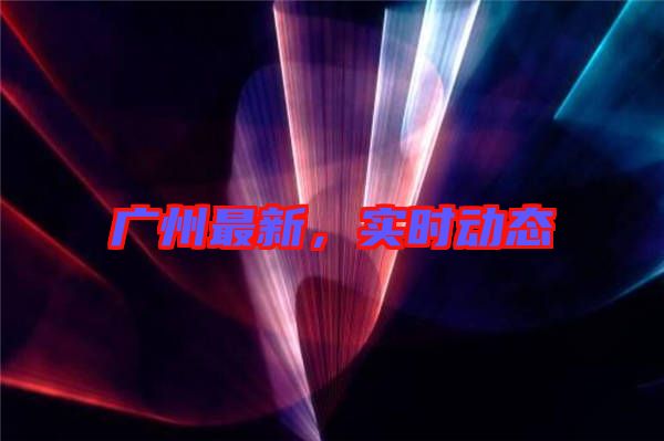 廣州最新,實(shí)時(shí)動(dòng)態(tài)