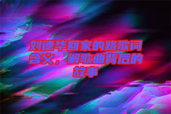 劉德華回家的路歌詞含義,解歌曲背后的故事