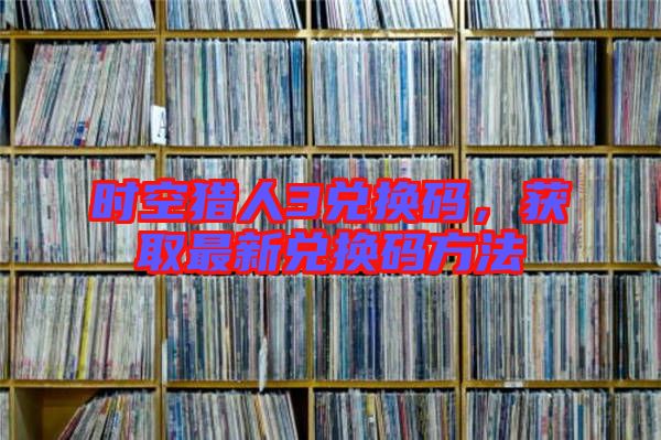 時空獵人3兌換碼,獲取最新兌換碼方法