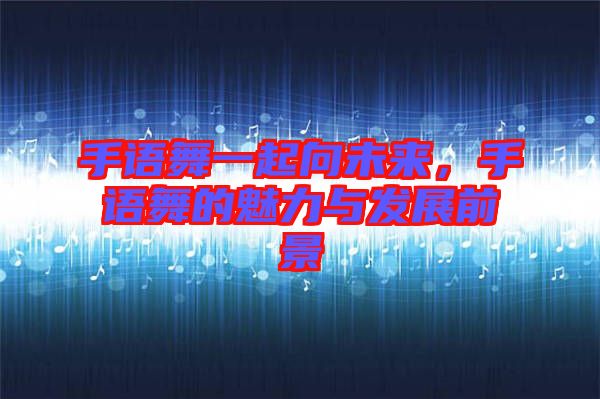 手語舞一起向未來,手語舞的魅力與發(fā)展前景