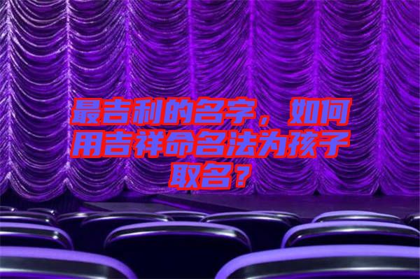 最吉利的名字,如何用吉祥命名法為孩子取名?