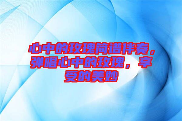 心中的玫瑰簡譜伴奏,彈唱心中的玫瑰,享受的美妙