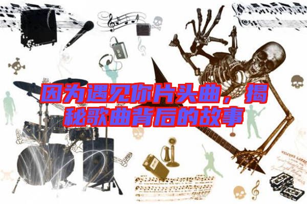 因?yàn)橛鲆娔闫^曲,揭秘歌曲背后的故事