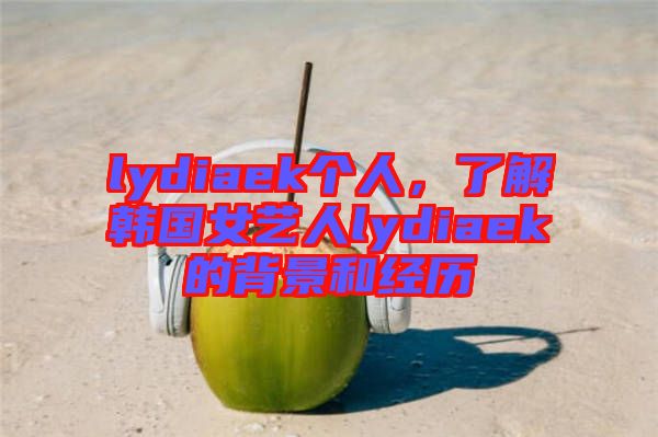 lydiaek個人,了解韓國女藝人lydiaek的背景和經歷