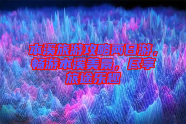 本溪旅游攻略兩日游,暢游本溪美景,盡享旅途樂趣