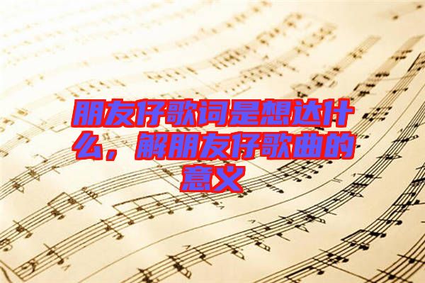 朋友仔歌詞是想達(dá)什么,解朋友仔歌曲的意義