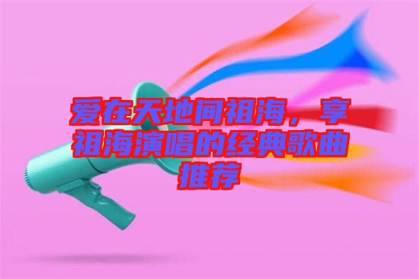 愛在天地間祖海,享祖海演唱的經典歌曲推薦