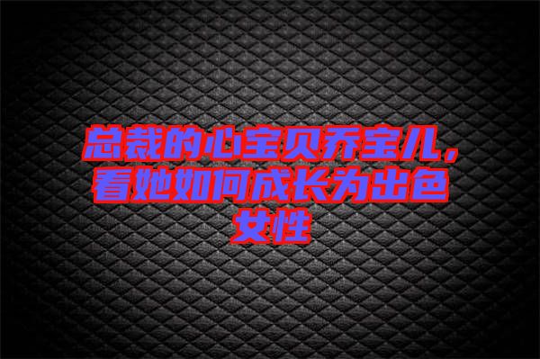 總裁的心寶貝喬寶兒，看她如何成長為出色女性