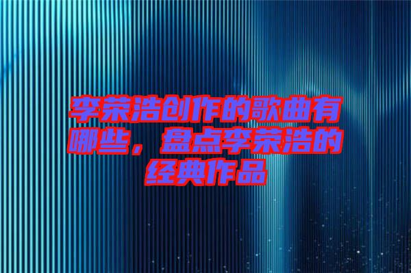 李榮浩創作的歌曲有哪些,盤點李榮浩的經典作品