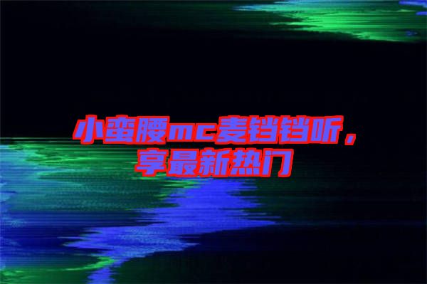 小蠻腰mc麥鐺鐺聽,享最新熱門