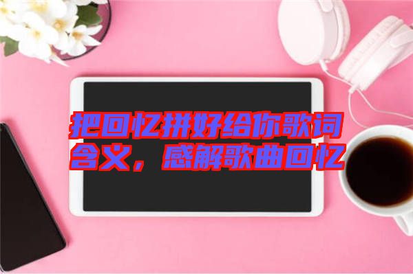 把回憶拼好給你歌詞含義，感解歌曲回憶