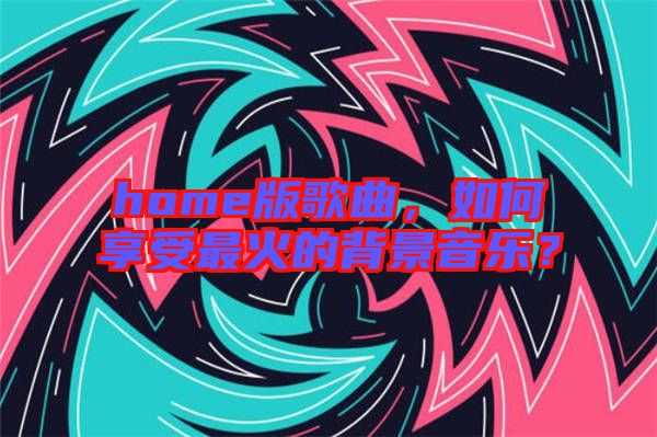 home版歌曲，如何享受最火的背景音樂？