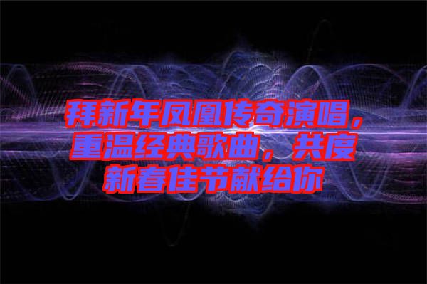 拜新年鳳凰傳奇演唱,重溫經典歌曲,共度新春佳節獻給你