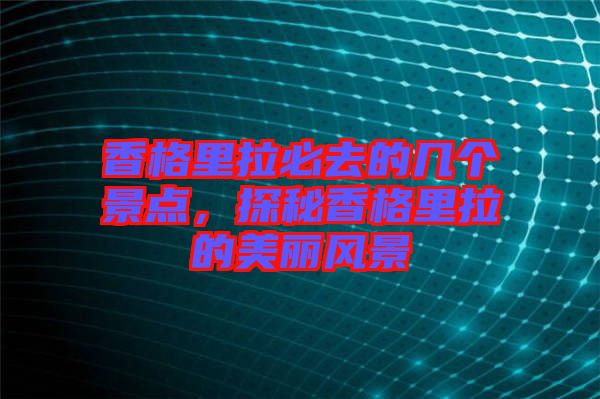 香格里拉必去的幾個景點,探秘香格里拉的美麗風景