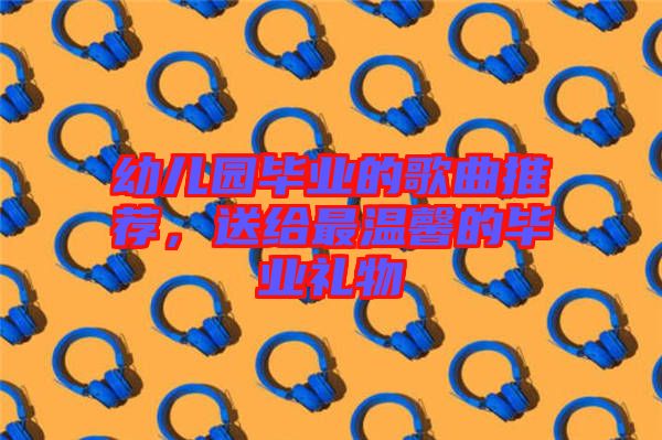幼兒園畢業(yè)的歌曲推薦,送給最溫馨的畢業(yè)禮物