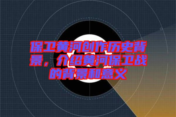 保衛(wèi)黃河創(chuàng)作歷史背景,介紹黃河保衛(wèi)戰(zhàn)的背景和意義