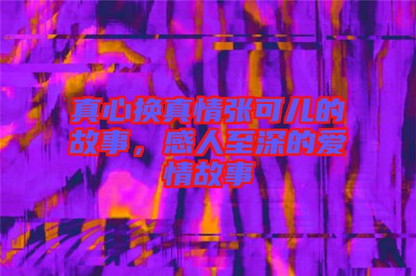真心換真情張可兒的故事,感人至深的愛情故事